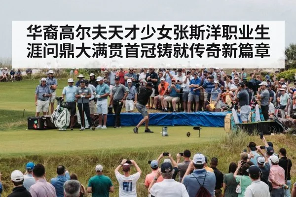 华裔高尔夫天才少女张斯洋职业生涯问鼎大满贯首冠铸就传奇新篇章